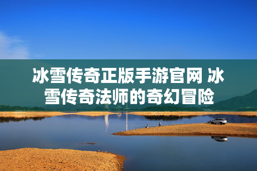 冰雪传奇正版手游官网 冰雪传奇法师的奇幻冒险