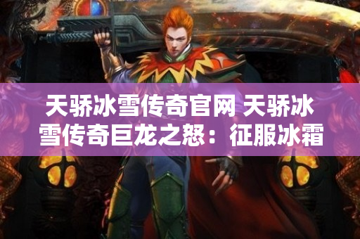 天骄冰雪传奇官网 天骄冰雪传奇巨龙之怒：征服冰霜巨龙的终极挑战-图1