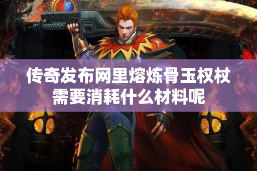 传奇发布网里熔炼骨玉权杖需要消耗什么材料呢-图1