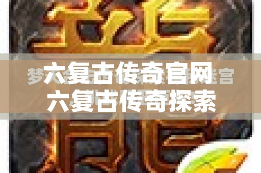 六复古传奇官网 六复古传奇探索神秘迷宫，挑战邪恶巨龙